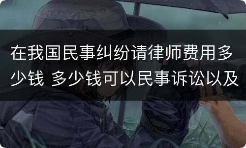 在我国民事纠纷请律师费用多少钱 多少钱可以民事诉讼以及律师费用