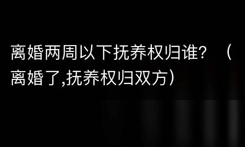 离婚两周以下抚养权归谁？（离婚了,抚养权归双方）