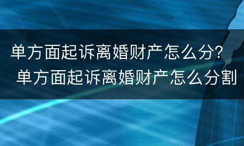 单方面起诉离婚财产怎么分？ 单方面起诉离婚财产怎么分割