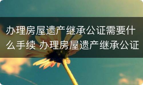 办理房屋遗产继承公证需要什么手续 办理房屋遗产继承公证需要什么手续和证件