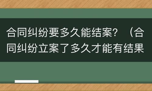 合同纠纷要多久能结案？（合同纠纷立案了多久才能有结果）