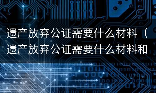 遗产放弃公证需要什么材料（遗产放弃公证需要什么材料和手续）