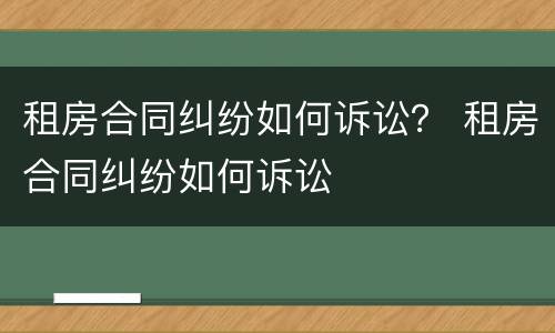 租房合同纠纷如何诉讼？ 租房合同纠纷如何诉讼