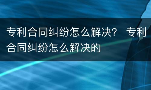 专利合同纠纷怎么解决？ 专利合同纠纷怎么解决的