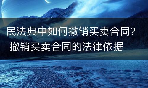 民法典中如何撤销买卖合同？ 撤销买卖合同的法律依据