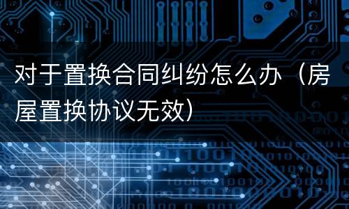 对于置换合同纠纷怎么办（房屋置换协议无效）
