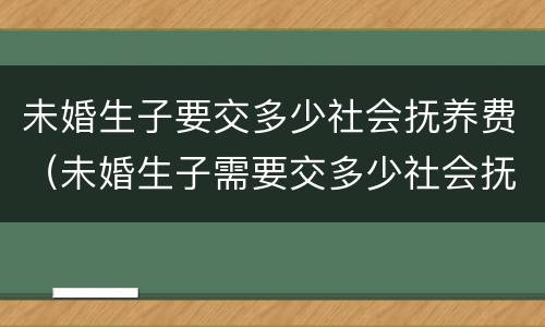 未婚生子要交多少社会抚养费（未婚生子需要交多少社会抚养费）