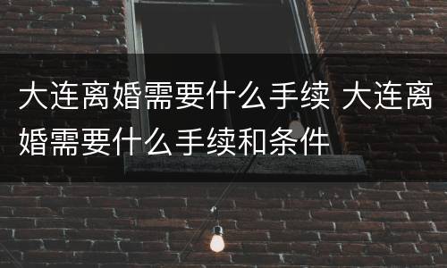 大连离婚需要什么手续 大连离婚需要什么手续和条件
