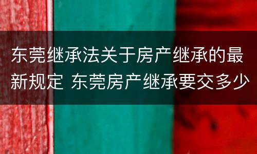 东莞继承法关于房产继承的最新规定 东莞房产继承要交多少税费