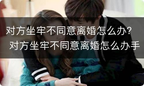 对方坐牢不同意离婚怎么办？ 对方坐牢不同意离婚怎么办手续