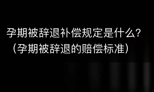 孕期被辞退补偿规定是什么？（孕期被辞退的赔偿标准）