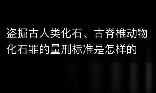 盗掘古人类化石、古脊椎动物化石罪的量刑标准是怎样的