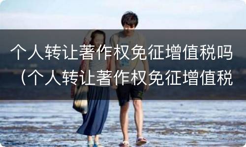 个人转让著作权免征增值税吗（个人转让著作权免征增值税吗为什么）
