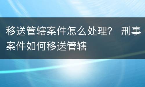 移送管辖案件怎么处理？ 刑事案件如何移送管辖