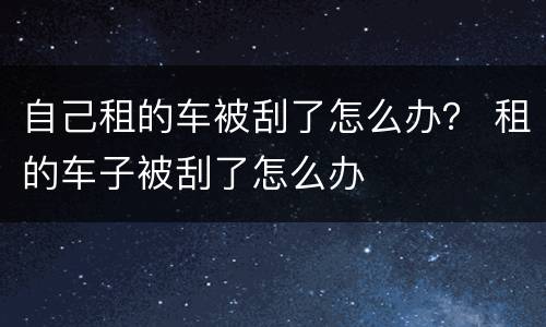 自己租的车被刮了怎么办？ 租的车子被刮了怎么办