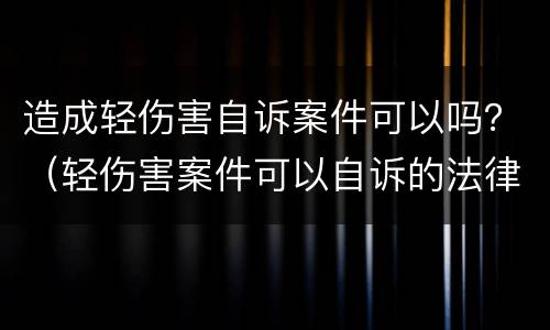 造成轻伤害自诉案件可以吗？（轻伤害案件可以自诉的法律依据）