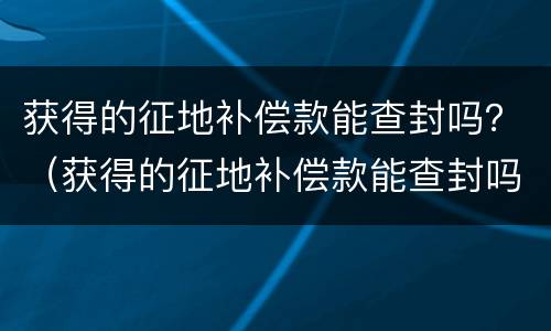 获得的征地补偿款能查封吗？（获得的征地补偿款能查封吗为什么）