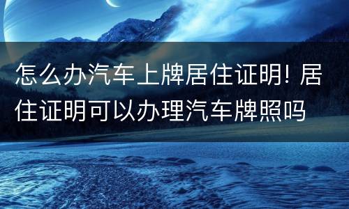 怎么办汽车上牌居住证明! 居住证明可以办理汽车牌照吗