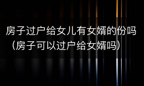房子过户给女儿有女婿的份吗（房子可以过户给女婿吗）