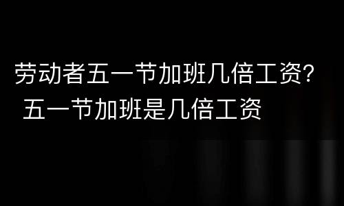 劳动者五一节加班几倍工资？ 五一节加班是几倍工资