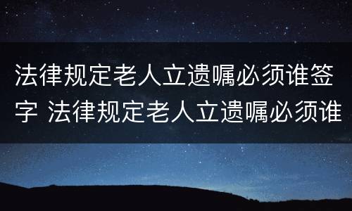 法律规定老人立遗嘱必须谁签字 法律规定老人立遗嘱必须谁签字才有效