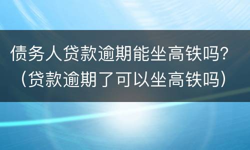 债务人贷款逾期能坐高铁吗？（贷款逾期了可以坐高铁吗）