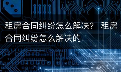 租房合同纠纷怎么解决？ 租房合同纠纷怎么解决的