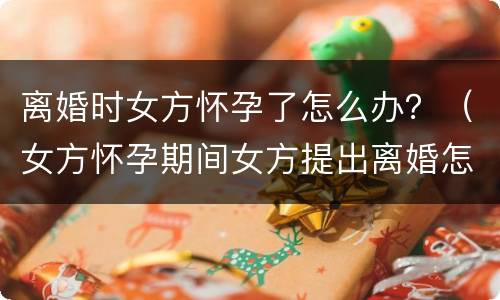 离婚时女方怀孕了怎么办？（女方怀孕期间女方提出离婚怎么办）