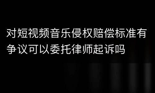 对短视频音乐侵权赔偿标准有争议可以委托律师起诉吗