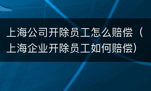 上海公司开除员工怎么赔偿（上海企业开除员工如何赔偿）