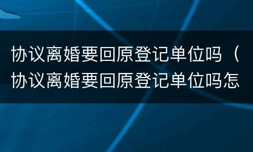 协议离婚要回原登记单位吗（协议离婚要回原登记单位吗怎么办）