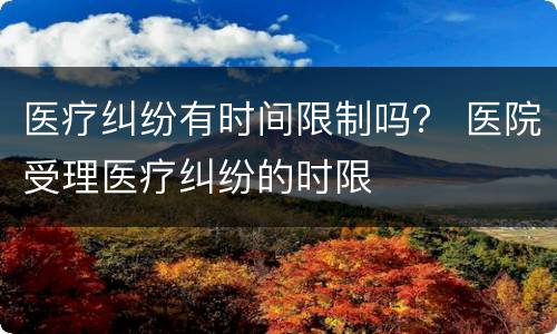 医疗纠纷有时间限制吗？ 医院受理医疗纠纷的时限