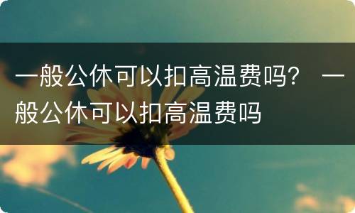 一般公休可以扣高温费吗？ 一般公休可以扣高温费吗