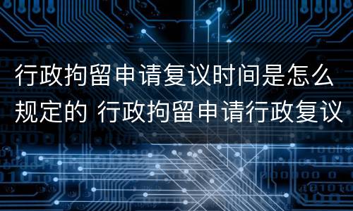 行政拘留申请复议时间是怎么规定的 行政拘留申请行政复议的期限
