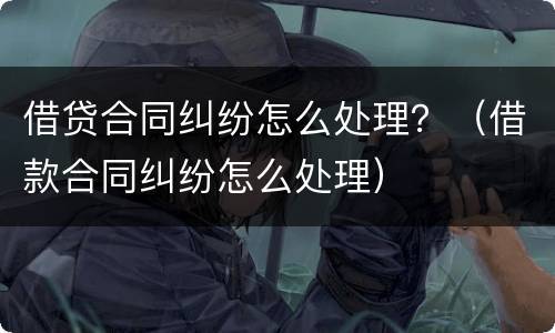 借贷合同纠纷怎么处理？（借款合同纠纷怎么处理）