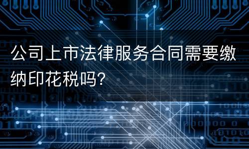 公司上市法律服务合同需要缴纳印花税吗？