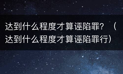 达到什么程度才算诬陷罪？（达到什么程度才算诬陷罪行）