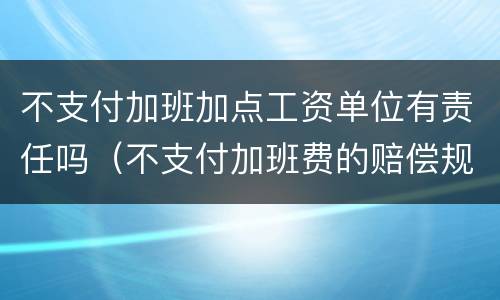 不支付加班加点工资单位有责任吗（不支付加班费的赔偿规定）