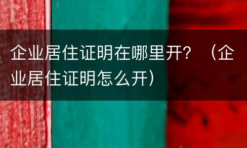 企业居住证明在哪里开？（企业居住证明怎么开）