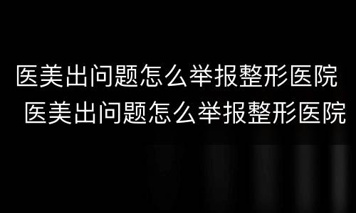 医美出问题怎么举报整形医院 医美出问题怎么举报整形医院电话