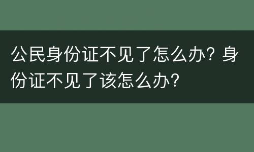 公民身份证不见了怎么办? 身份证不见了该怎么办?