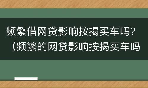 频繁借网贷影响按揭买车吗？（频繁的网贷影响按揭买车吗）
