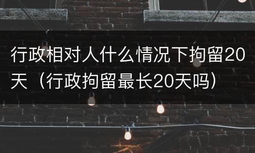 行政相对人什么情况下拘留20天（行政拘留最长20天吗）