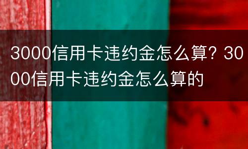 3000信用卡违约金怎么算? 3000信用卡违约金怎么算的