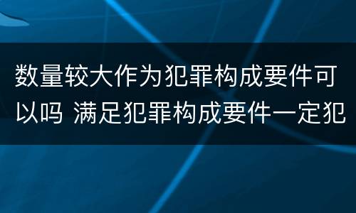 数量较大作为犯罪构成要件可以吗 满足犯罪构成要件一定犯罪吗