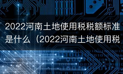 2022河南土地使用税税额标准是什么（2022河南土地使用税税额标准是什么呢）