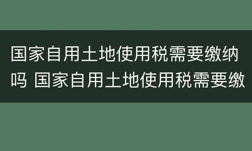 国家自用土地使用税需要缴纳吗 国家自用土地使用税需要缴纳吗现在
