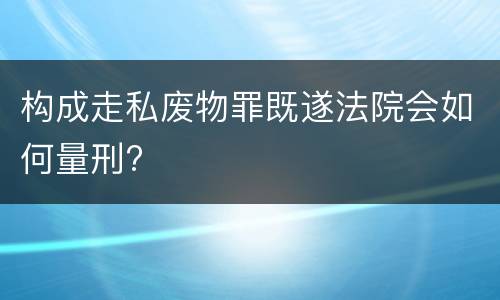 构成走私废物罪既遂法院会如何量刑?