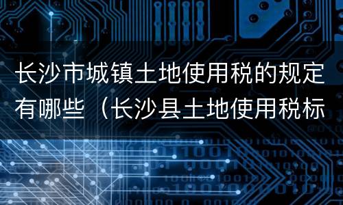长沙市城镇土地使用税的规定有哪些（长沙县土地使用税标准）