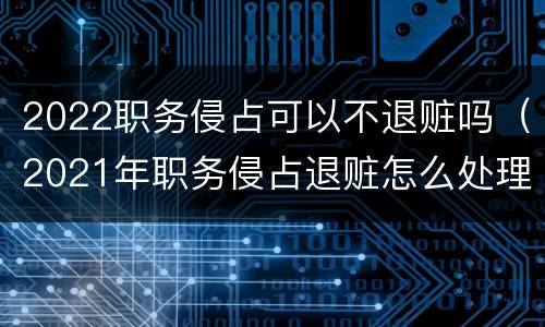 2022职务侵占可以不退赃吗（2021年职务侵占退赃怎么处理）